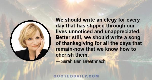 We should write an elegy for every day that has slipped through our lives unnoticed and unappreciated. Better still, we should write a song of thanksgiving for all the days that remain-now that we know how to cherish