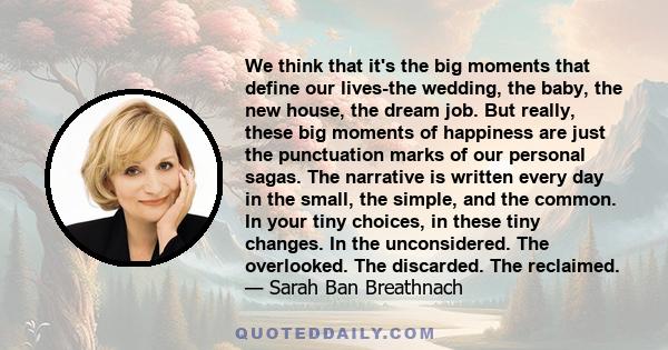 We think that it's the big moments that define our lives-the wedding, the baby, the new house, the dream job. But really, these big moments of happiness are just the punctuation marks of our personal sagas. The