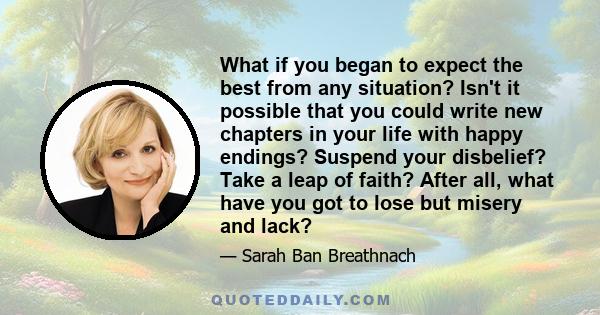 What if you began to expect the best from any situation? Isn't it possible that you could write new chapters in your life with happy endings? Suspend your disbelief? Take a leap of faith? After all, what have you got to 