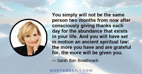 You simply will not be the same person two months from now after consciously giving thanks each day for the abundance that exists in your life. And you will have set in motion an ancient spiritual law: the more you have 