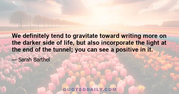 We definitely tend to gravitate toward writing more on the darker side of life, but also incorporate the light at the end of the tunnel; you can see a positive in it.