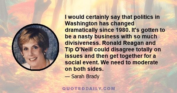 I would certainly say that politics in Washington has changed dramatically since 1980. It's gotten to be a nasty business with so much divisiveness. Ronald Reagan and Tip O'Neill could disagree totally on issues and