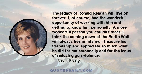 The legacy of Ronald Reagan will live on forever. I, of course, had the wonderful opportunity of working with him and getting to know him personally. A more wonderful person you couldn't meet. I think the coming down of 