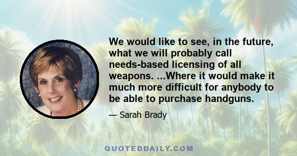 We would like to see, in the future, what we will probably call needs-based licensing of all weapons. ...Where it would make it much more difficult for anybody to be able to purchase handguns.