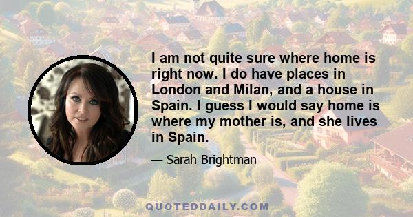 I am not quite sure where home is right now. I do have places in London and Milan, and a house in Spain. I guess I would say home is where my mother is, and she lives in Spain.