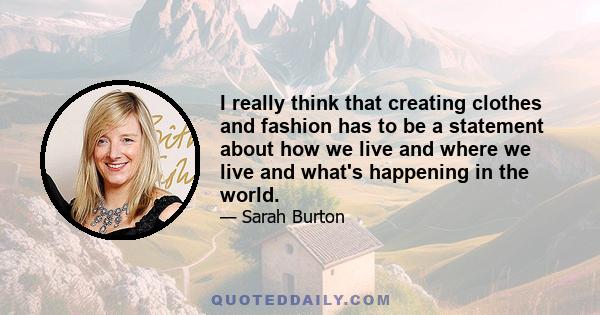 I really think that creating clothes and fashion has to be a statement about how we live and where we live and what's happening in the world.