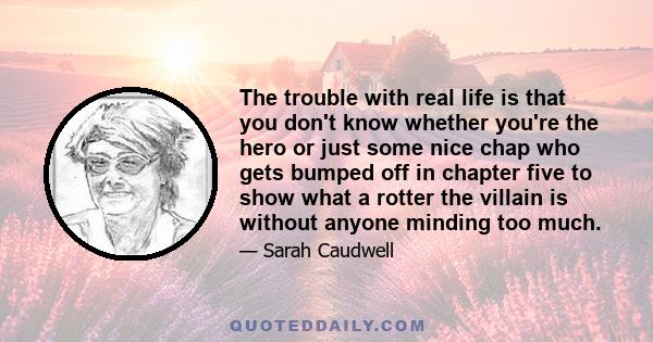 The trouble with real life is that you don't know whether you're the hero or just some nice chap who gets bumped off in chapter five to show what a rotter the villain is without anyone minding too much.