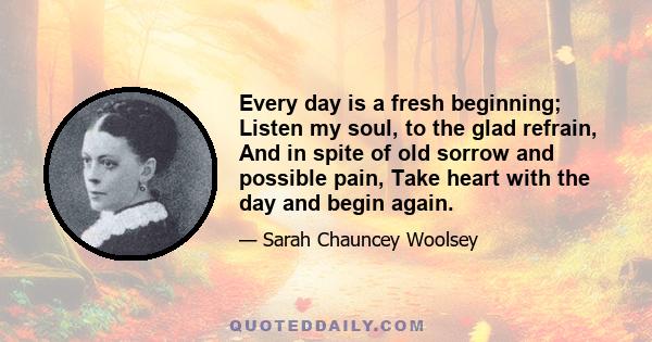 Every day is a fresh beginning; Listen my soul, to the glad refrain, And in spite of old sorrow and possible pain, Take heart with the day and begin again.