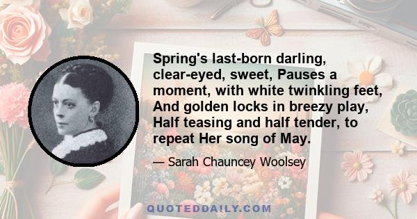 Spring's last-born darling, clear-eyed, sweet, Pauses a moment, with white twinkling feet, And golden locks in breezy play, Half teasing and half tender, to repeat Her song of May.