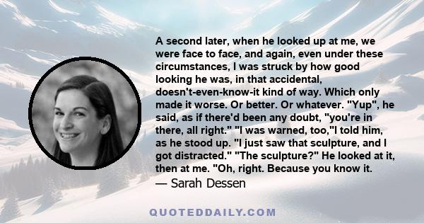 A second later, when he looked up at me, we were face to face, and again, even under these circumstances, I was struck by how good looking he was, in that accidental, doesn't-even-know-it kind of way. Which only made it 