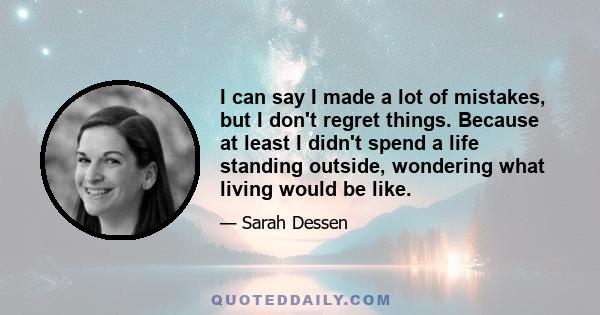 I can say I made a lot of mistakes, but I don't regret things. Because at least I didn't spend a life standing outside, wondering what living would be like.