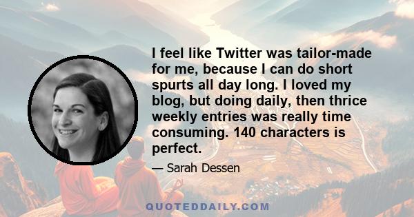 I feel like Twitter was tailor-made for me, because I can do short spurts all day long. I loved my blog, but doing daily, then thrice weekly entries was really time consuming. 140 characters is perfect.