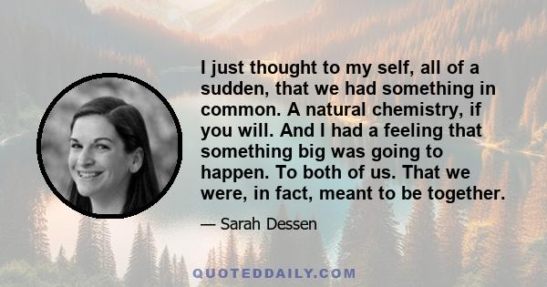 I just thought to my self, all of a sudden, that we had something in common. A natural chemistry, if you will. And I had a feeling that something big was going to happen. To both of us. That we were, in fact, meant to