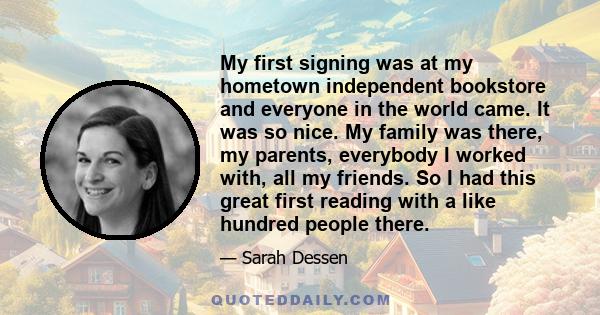 My first signing was at my hometown independent bookstore and everyone in the world came. It was so nice. My family was there, my parents, everybody I worked with, all my friends. So I had this great first reading with