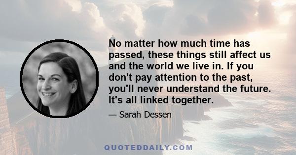 No matter how much time has passed, these things still affect us and the world we live in. If you don't pay attention to the past, you'll never understand the future. It's all linked together.