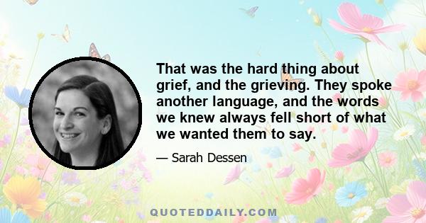 That was the hard thing about grief, and the grieving. They spoke another language, and the words we knew always fell short of what we wanted them to say.