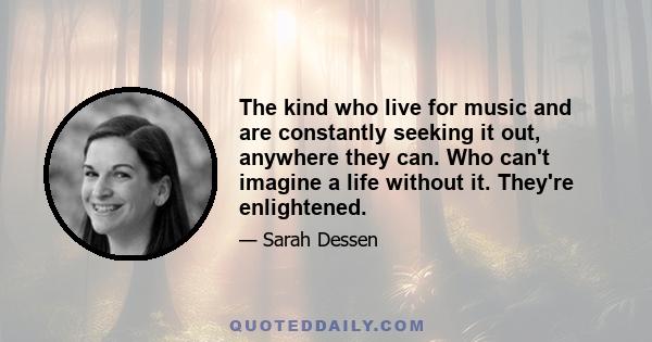 The kind who live for music and are constantly seeking it out, anywhere they can. Who can't imagine a life without it. They're enlightened.