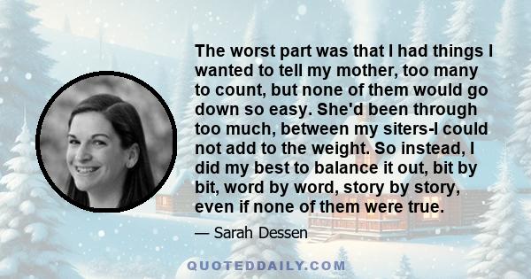 The worst part was that I had things I wanted to tell my mother, too many to count, but none of them would go down so easy. She'd been through too much, between my siters-I could not add to the weight. So instead, I did 