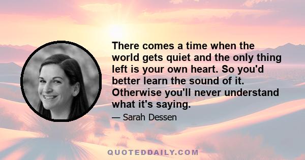 There comes a time when the world gets quiet and the only thing left is your own heart. So you'd better learn the sound of it. Otherwise you'll never understand what it's saying.