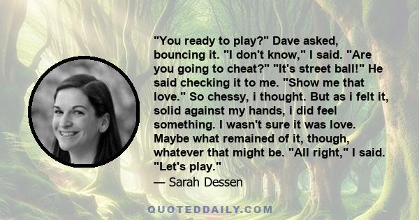 You ready to play? Dave asked, bouncing it. I don't know, I said. Are you going to cheat? It's street ball! He said checking it to me. Show me that love. So chessy, i thought. But as i felt it, solid against my hands, i 