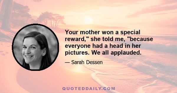 Your mother won a special reward, she told me, because everyone had a head in her pictures. We all applauded.
