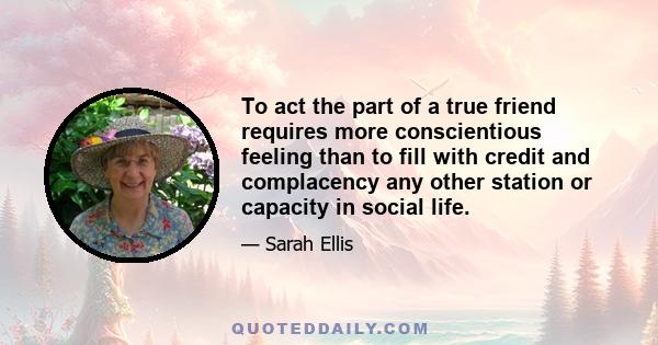 To act the part of a true friend requires more conscientious feeling than to fill with credit and complacency any other station or capacity in social life.