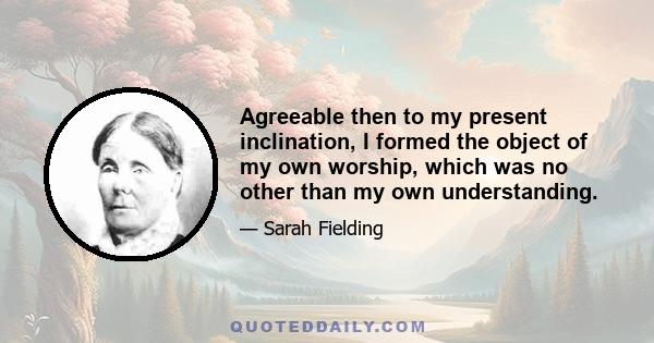 Agreeable then to my present inclination, I formed the object of my own worship, which was no other than my own understanding.