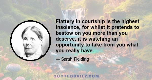 Flattery in courtship is the highest insolence, for whilst it pretends to bestow on you more than you deserve, it is watching an opportunity to take from you what you really have.