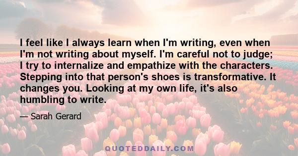 I feel like I always learn when I'm writing, even when I'm not writing about myself. I'm careful not to judge; I try to internalize and empathize with the characters. Stepping into that person's shoes is transformative. 