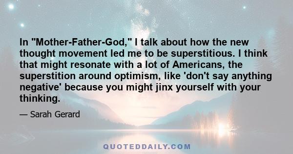 In Mother-Father-God, I talk about how the new thought movement led me to be superstitious. I think that might resonate with a lot of Americans, the superstition around optimism, like 'don't say anything negative'