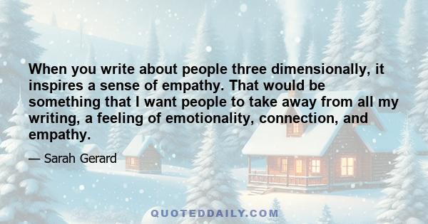 When you write about people three dimensionally, it inspires a sense of empathy. That would be something that I want people to take away from all my writing, a feeling of emotionality, connection, and empathy.