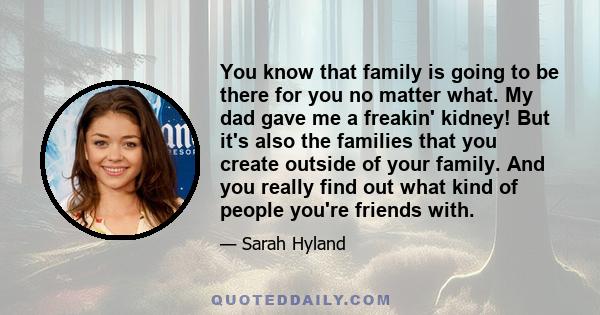You know that family is going to be there for you no matter what. My dad gave me a freakin' kidney! But it's also the families that you create outside of your family. And you really find out what kind of people you're