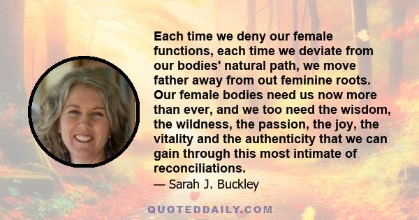 Each time we deny our female functions, each time we deviate from our bodies' natural path, we move father away from out feminine roots. Our female bodies need us now more than ever, and we too need the wisdom, the