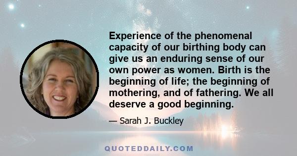 Experience of the phenomenal capacity of our birthing body can give us an enduring sense of our own power as women. Birth is the beginning of life; the beginning of mothering, and of fathering. We all deserve a good