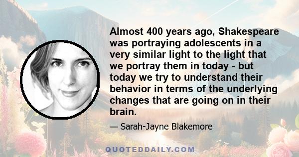 Almost 400 years ago, Shakespeare was portraying adolescents in a very similar light to the light that we portray them in today - but today we try to understand their behavior in terms of the underlying changes that are 