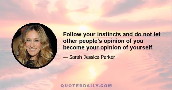 Follow your instincts and do not let other people's opinion of you become your opinion of yourself.