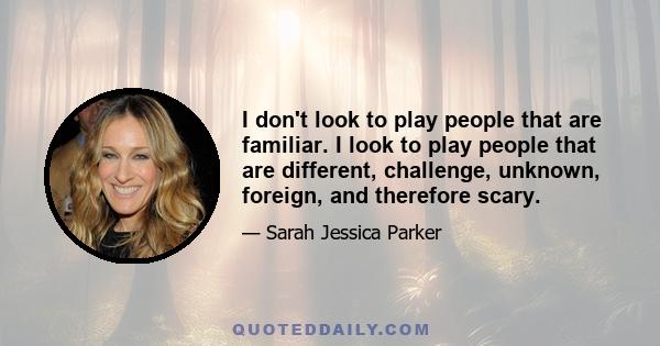I don't look to play people that are familiar. I look to play people that are different, challenge, unknown, foreign, and therefore scary.