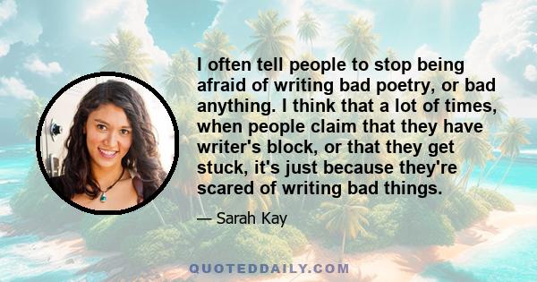 I often tell people to stop being afraid of writing bad poetry, or bad anything. I think that a lot of times, when people claim that they have writer's block, or that they get stuck, it's just because they're scared of