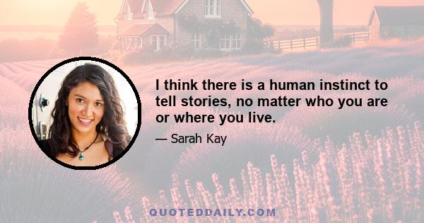 I think there is a human instinct to tell stories, no matter who you are or where you live.