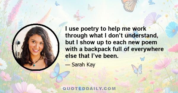 I use poetry to help me work through what I don’t understand, but I show up to each new poem with a backpack full of everywhere else that I’ve been.