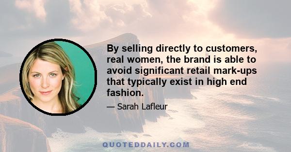 By selling directly to customers, real women, the brand is able to avoid significant retail mark-ups that typically exist in high end fashion.