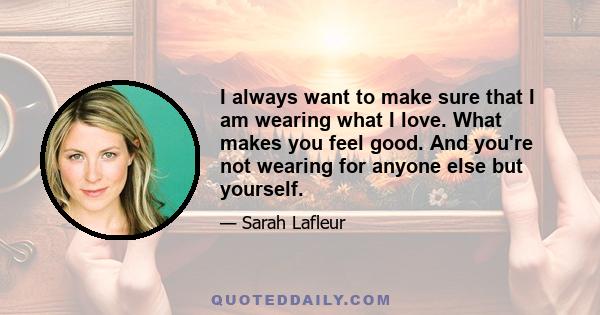 I always want to make sure that I am wearing what I love. What makes you feel good. And you're not wearing for anyone else but yourself.