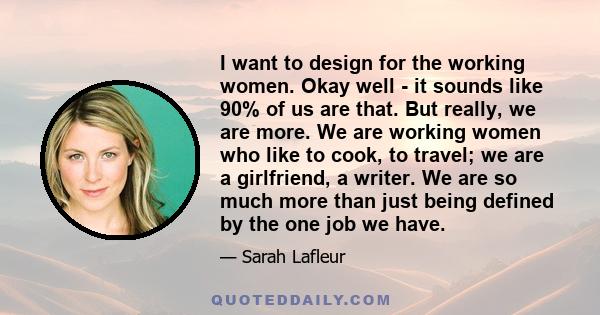 I want to design for the working women. Okay well - it sounds like 90% of us are that. But really, we are more. We are working women who like to cook, to travel; we are a girlfriend, a writer. We are so much more than