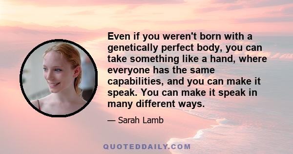 Even if you weren't born with a genetically perfect body, you can take something like a hand, where everyone has the same capabilities, and you can make it speak. You can make it speak in many different ways.