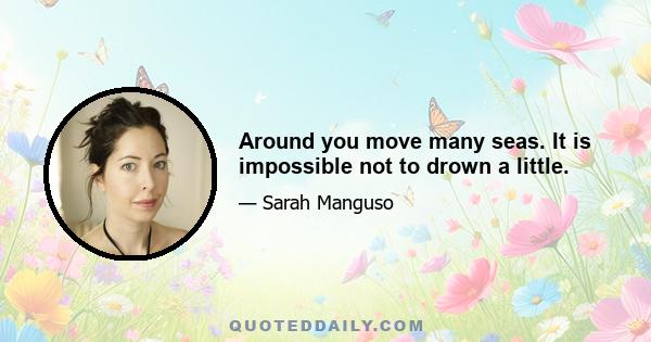 Around you move many seas. It is impossible not to drown a little.