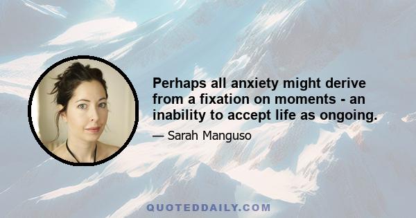 Perhaps all anxiety might derive from a fixation on moments - an inability to accept life as ongoing.