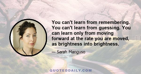 You can't learn from remembering. You can't learn from guessing. You can learn only from moving forward at the rate you are moved, as brightness into brightness.