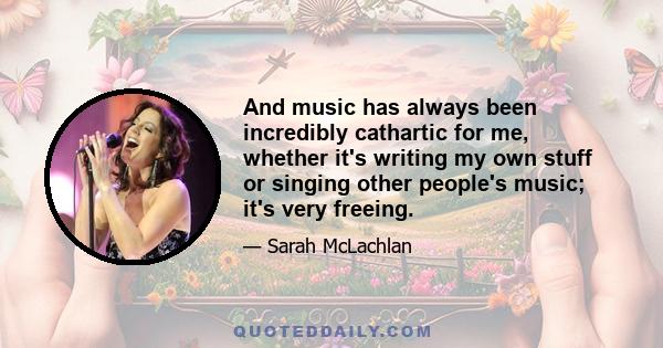 And music has always been incredibly cathartic for me, whether it's writing my own stuff or singing other people's music; it's very freeing.