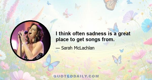 I think often sadness is a great place to get songs from.