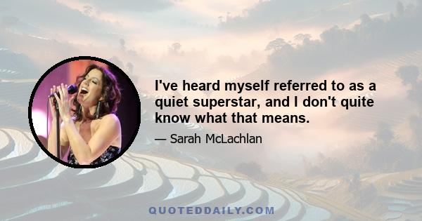 I've heard myself referred to as a quiet superstar, and I don't quite know what that means.